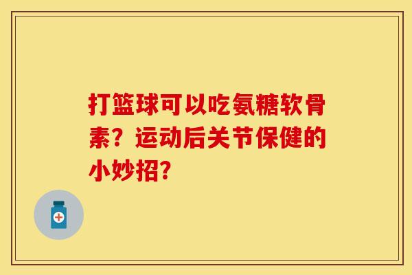 打篮球可以吃氨糖软骨素？运动后关节保健的小妙招？-第1张图片-关节保镖