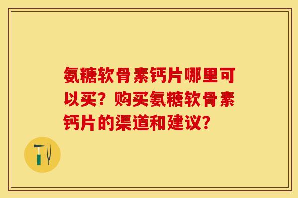 氨糖软骨素钙片哪里可以买？购买氨糖软骨素钙片的渠道和建议？