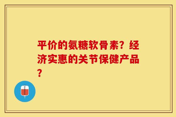 平价的氨糖软骨素？经济实惠的关节保健产品？