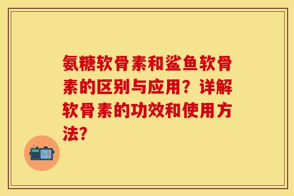 氨糖软骨素和鲨鱼软骨素的区别与应用？详解软骨素的功效和使用方法？-第1张图片-关节保镖
