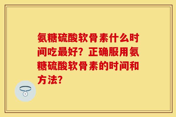 氨糖硫酸软骨素什么时间吃最好？正确服用氨糖硫酸软骨素的时间和方法？