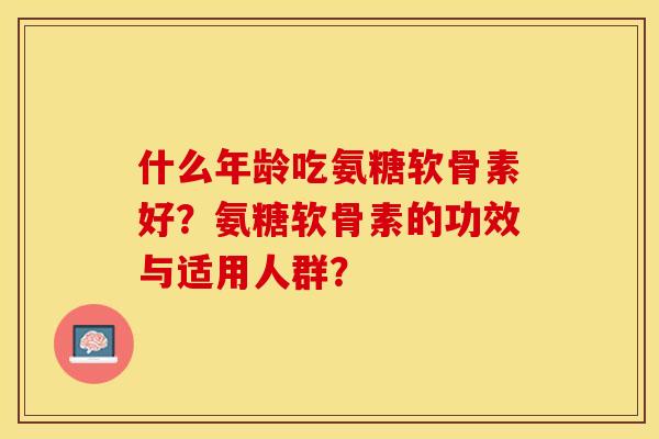 什么年龄吃氨糖软骨素好？氨糖软骨素的功效与适用人群？-第1张图片-关节保镖
