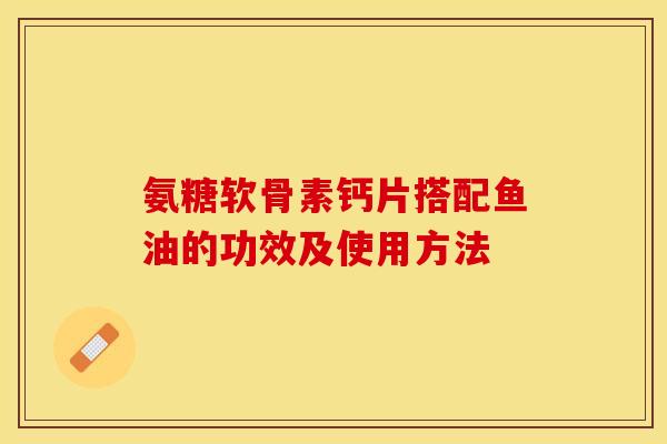 氨糖软骨素钙片搭配鱼油的功效及使用方法