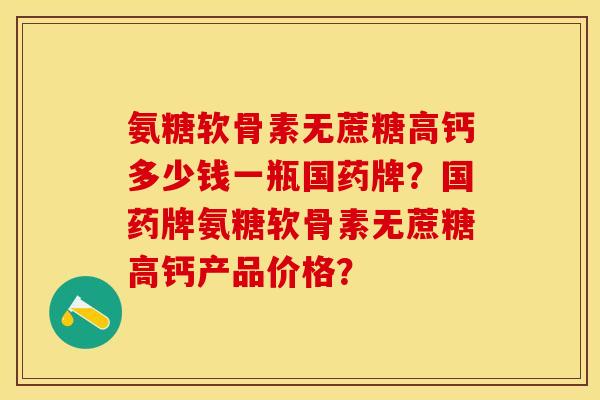 氨糖软骨素无蔗糖高钙多少钱一瓶国药牌？国药牌氨糖软骨素无蔗糖高钙产品价格？