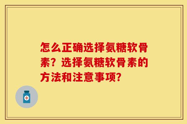 怎么正确选择氨糖软骨素？选择氨糖软骨素的方法和注意事项？