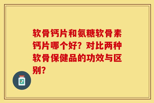 软骨钙片和氨糖软骨素钙片哪个好？对比两种软骨保健品的功效与区别？
