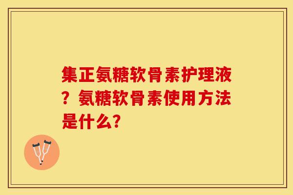 集正氨糖软骨素护理液？氨糖软骨素使用方法是什么？