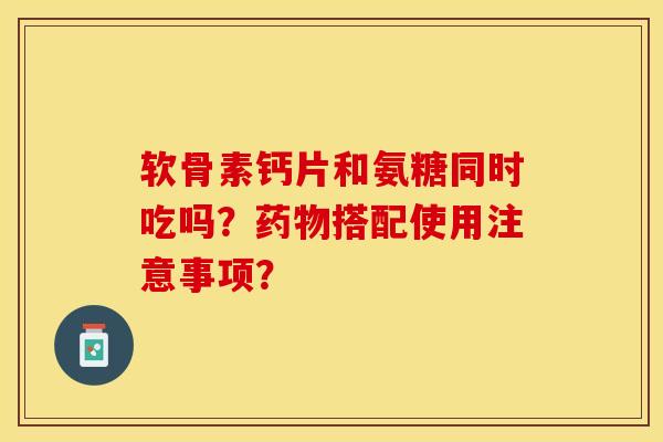 软骨素钙片和氨糖同时吃吗？药物搭配使用注意事项？