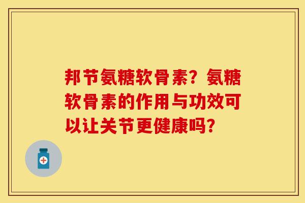 邦节氨糖软骨素？氨糖软骨素的作用与功效可以让关节更健康吗？