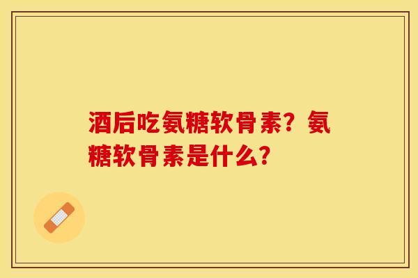 酒后吃氨糖软骨素？氨糖软骨素是什么？