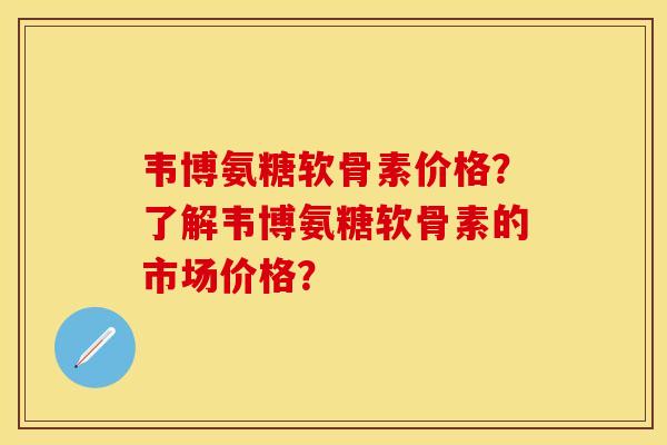 韦博氨糖软骨素价格？了解韦博氨糖软骨素的市场价格？