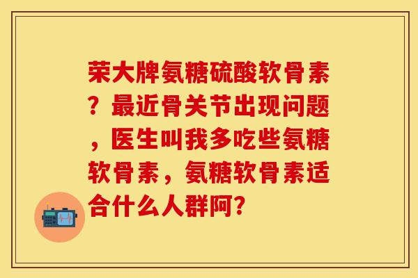 荣大牌氨糖硫酸软骨素？最近骨关节出现问题，医生叫我多吃些氨糖软骨素，氨糖软骨素适合什么人群阿？-第1张图片-关节保镖