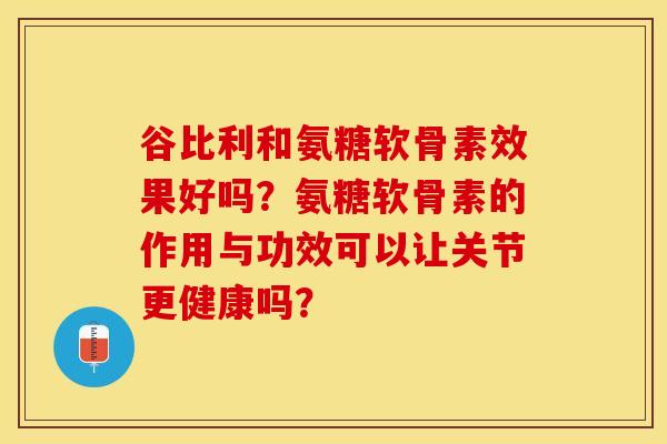 谷比利和氨糖软骨素效果好吗？氨糖软骨素的作用与功效可以让关节更健康吗？