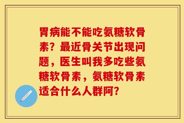 胃病能不能吃氨糖软骨素？最近骨关节出现问题，医生叫我多吃些氨糖软骨素，氨糖软骨素适合什么人群阿？