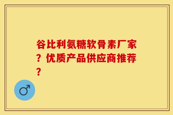 谷比利氨糖软骨素厂家？优质产品供应商推荐？