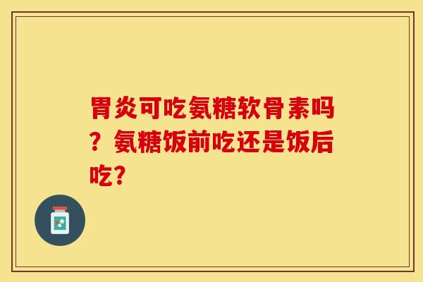 胃炎可吃氨糖软骨素吗？氨糖饭前吃还是饭后吃？
