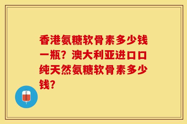香港氨糖软骨素多少钱一瓶？澳大利亚进口口纯天然氨糖软骨素多少钱？-第1张图片-关节保镖