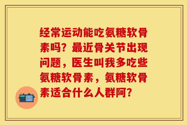 经常运动能吃氨糖软骨素吗？最近骨关节出现问题，医生叫我多吃些氨糖软骨素，氨糖软骨素适合什么人群阿？