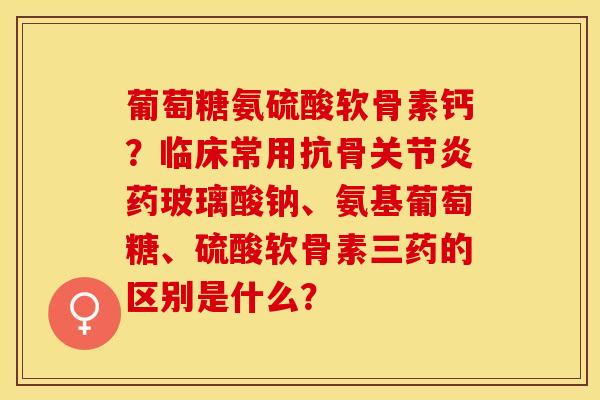 葡萄糖氨硫酸软骨素钙？临床常用抗骨关节炎药玻璃酸钠、氨基葡萄糖、硫酸软骨素三药的区别是什么？