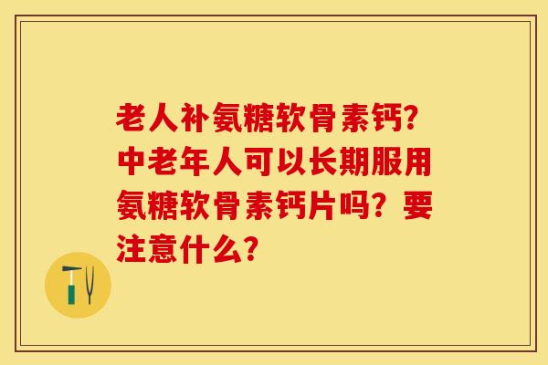 老人补氨糖软骨素钙？中老年人可以长期服用氨糖软骨素钙片吗？要注意什么？