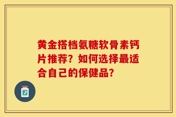 黄金搭档氨糖软骨素钙片推荐？如何选择最适合自己的保健品？