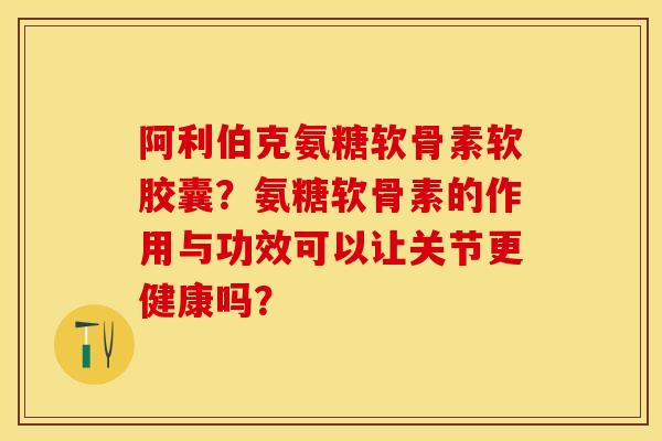 阿利伯克氨糖软骨素软胶囊？氨糖软骨素的作用与功效可以让关节更健康吗？