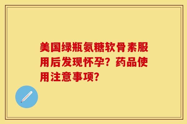 美国绿瓶氨糖软骨素服用后发现怀孕？药品使用注意事项？-第1张图片-关节保镖