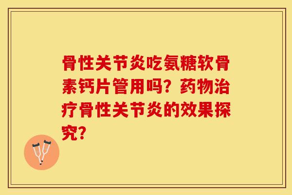 骨性关节炎吃氨糖软骨素钙片管用吗？药物治疗骨性关节炎的效果探究？
