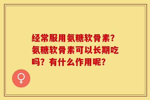 经常服用氨糖软骨素？氨糖软骨素可以长期吃吗？有什么作用呢？