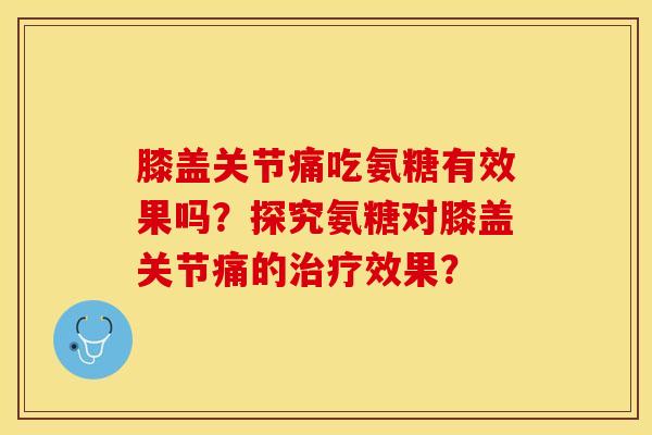 膝盖关节痛吃氨糖有效果吗？探究氨糖对膝盖关节痛的治疗效果？