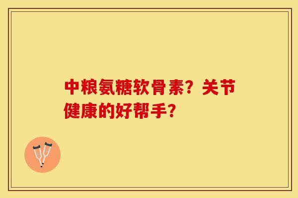 中粮氨糖软骨素？关节健康的好帮手？