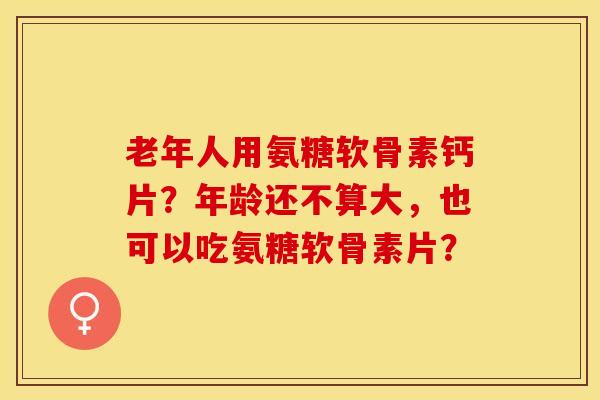老年人用氨糖软骨素钙片？年龄还不算大，也可以吃氨糖软骨素片？