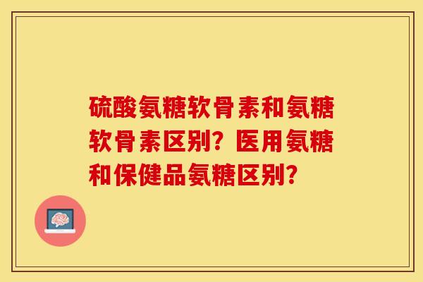 硫酸氨糖软骨素和氨糖软骨素区别？医用氨糖和保健品氨糖区别？