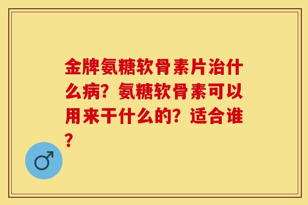 金牌氨糖软骨素片治什么病？氨糖软骨素可以用来干什么的？适合谁？