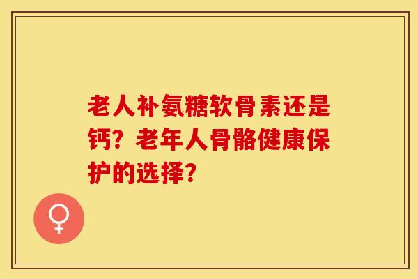 老人补氨糖软骨素还是钙？老年人骨骼健康保护的选择？-第1张图片-关节保镖