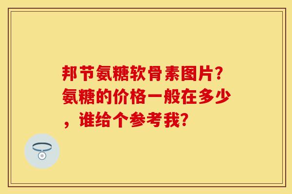 邦节氨糖软骨素图片？氨糖的价格一般在多少，谁给个参考我？