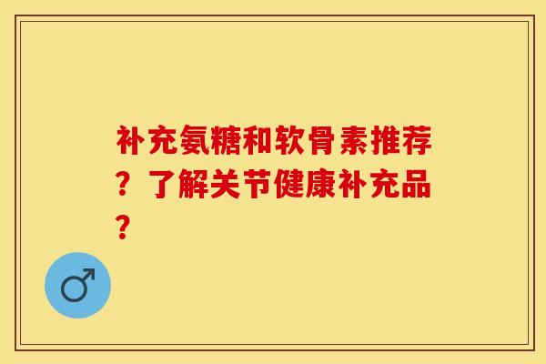 补充氨糖和软骨素推荐？了解关节健康补充品？