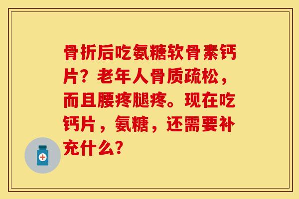 骨折后吃氨糖软骨素钙片？老年人骨质疏松，而且腰疼腿疼。现在吃钙片，氨糖，还需要补充什么？