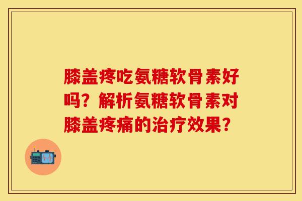 膝盖疼吃氨糖软骨素好吗？解析氨糖软骨素对膝盖疼痛的治疗效果？