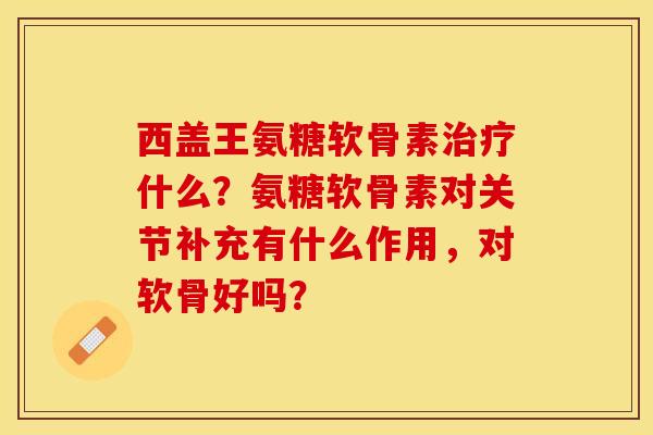 西盖王氨糖软骨素治疗什么？氨糖软骨素对关节补充有什么作用，对软骨好吗？