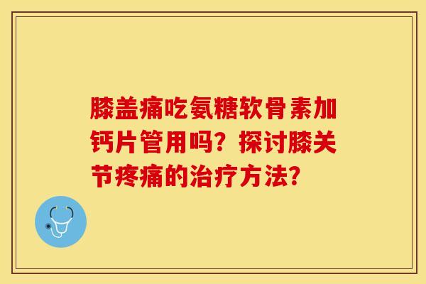 膝盖痛吃氨糖软骨素加钙片管用吗？探讨膝关节疼痛的治疗方法？