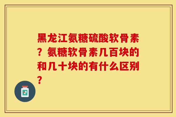 黑龙江氨糖硫酸软骨素？氨糖软骨素几百块的和几十块的有什么区别？