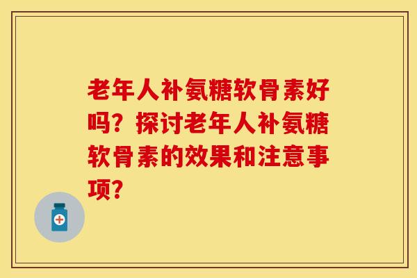 老年人补氨糖软骨素好吗？探讨老年人补氨糖软骨素的效果和注意事项？