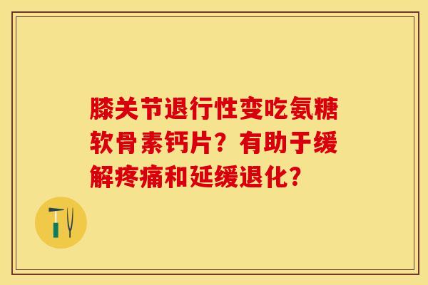 膝关节退行性变吃氨糖软骨素钙片？有助于缓解疼痛和延缓退化？