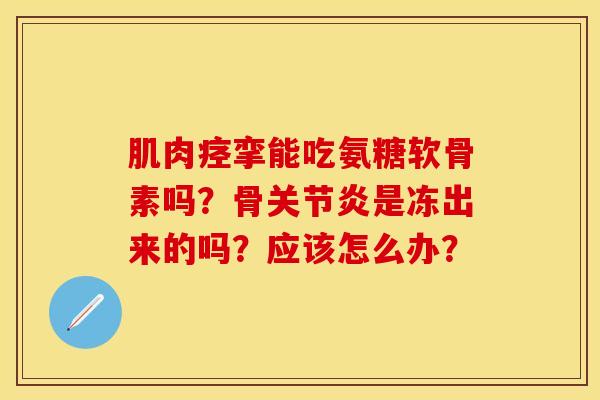 肌肉痉挛能吃氨糖软骨素吗？骨关节炎是冻出来的吗？应该怎么办？