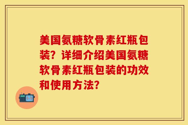美国氨糖软骨素红瓶包装？详细介绍美国氨糖软骨素红瓶包装的功效和使用方法？