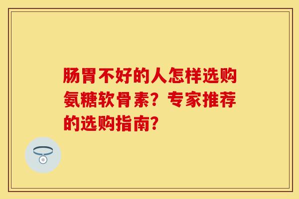 肠胃不好的人怎样选购氨糖软骨素？专家推荐的选购指南？-第1张图片-关节保镖