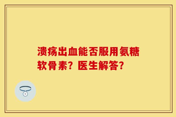溃疡出血能否服用氨糖软骨素？医生解答？