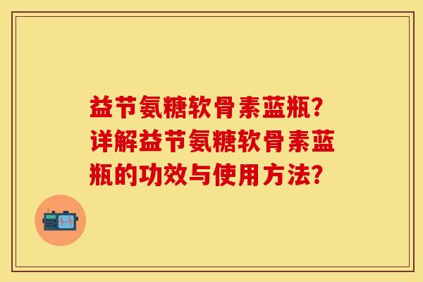 益节氨糖软骨素蓝瓶？详解益节氨糖软骨素蓝瓶的功效与使用方法？