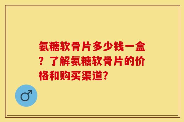 氨糖软骨片多少钱一盒？了解氨糖软骨片的价格和购买渠道？